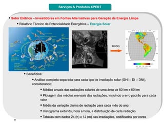 Serviços & Produtos XPERT


 Setor Elétrico – Investidores em Fontes Alternativas para Geração de Energia Limpa
         Relatório Técnico de Potencialidade Energética – Energia Solar




                                                                           MODEL




             Benefícios:
                  Análise completa separada para cada tipo de irradiação solar (GHI – DI – DNI),
                  considerando:
                         Médias anuais das radiações solares de uma área de 50 km x 50 km
                         Plotagem das médias mensais das radiações, incluindo o erro padrão para cada
                        valor
                         Média da variação diurna de radiação para cada mês do ano
                         Histograma exibindo, hora a hora, a distribuição de cada radiação
                         Tabelas com dados 24 (h) x 12 (m) das irradiações, codificados por cores
   31
 