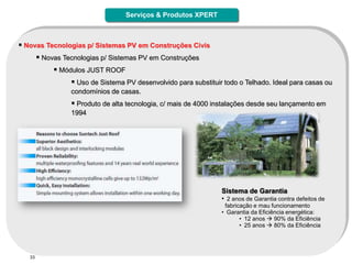 Serviços & Produtos XPERT



 Novas Tecnologias p/ Sistemas PV em Construções Civis
      Novas Tecnologias p/ Sistemas PV em Construções
           Módulos JUST ROOF
                Uso de Sistema PV desenvolvido para substituir todo o Telhado. Ideal para casas ou
               condomínios de casas.
                Produto de alta tecnologia, c/ mais de 4000 instalações desde seu lançamento em
               1994




                                                               Sistema de Garantia
                                                               • 2 anos de Garantia contra defeitos de
                                                                fabricação e mau funcionamento
                                                               • Garantia da Eficiência energética:
                                                                      • 12 anos  90% da Eficiência
                                                                      • 25 anos  80% da Eficiência




   33
 