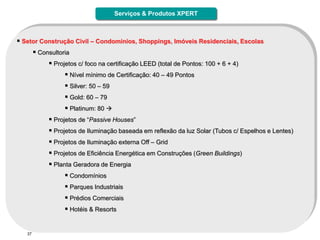Serviços & Produtos XPERT



 Setor Construção Civil – Condominios, Shoppings, Imóveis Residenciais, Escolas
      Consultoria
           Projetos c/ foco na certificação LEED (total de Pontos: 100 + 6 + 4)
                 Nível mínimo de Certificação: 40 – 49 Pontos
                 Silver: 50 – 59
                 Gold: 60 – 79
                 Platinum: 80 
           Projetos de “Passive Houses”
           Projetos de Iluminação baseada em reflexão da luz Solar (Tubos c/ Espelhos e Lentes)
           Projetos de Iluminação externa Off – Grid
           Projetos de Eficiência Energética em Construções (Green Buildings)
           Planta Geradora de Energia
                 Condomínios
                 Parques Industriais
                 Prédios Comerciais
                 Hotéis & Resorts


   37
 