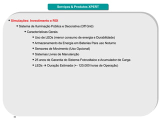 Serviços & Produtos XPERT



 Simulações: Investimento e ROI
      Sistema de Iluminação Pública e Decorativa (Off Grid)
            Características Gerais
                 Uso de LEDs (menor consumo de energia e Durabilidade)
                 Armazenamento da Energia em Baterias Para uso Noturno
                 Sensores de Movimento (Uso Opcional)
                 Sistemas Livres de Manutenção
                 25 anos de Garantia do Sistema Fotovoltaico e Acumulador de Carga
                 LEDs  Duração Estimada (+- 120.000 horas de Operação)




   39
 