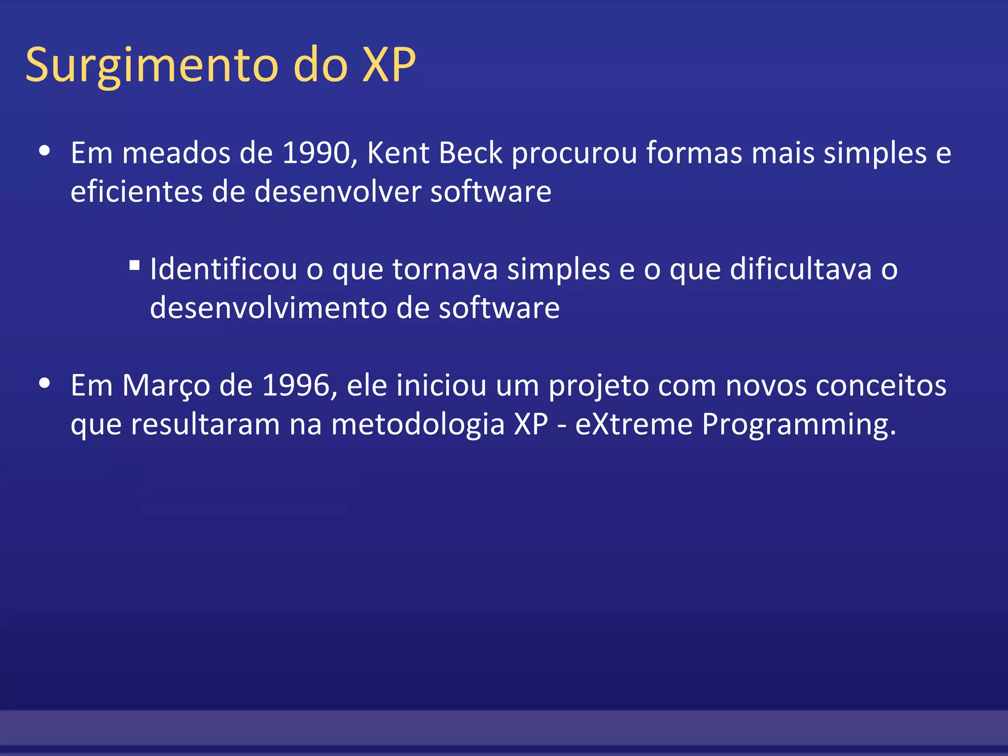 Surgimento do XP Em meados de 1990, Kent Beck procurou formas mais simples e eficientes de desenvolver software         Identificou o que tornava simples e o que dificultava o desenvolvimento de software Em Março de 1996, ele iniciou um projeto com novos conceitos que resultaram na metodologia XP - eXtreme Programming. 