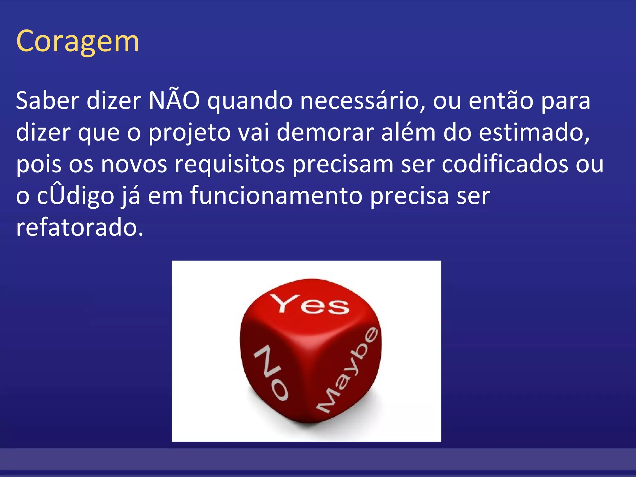 Coragem Saber dizer NÃO quando necessário, ou então para dizer que o projeto vai demorar além do estimado, pois os novos requisitos precisam ser codificados ou o código já em funcionamento precisa ser refatorado. 