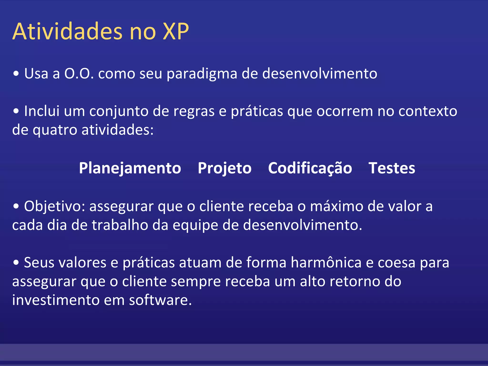 Atividades no XP •  Usa a O.O. como seu paradigma de desenvolvimento   •  Inclui um conjunto de regras e práticas que ocorrem no contexto de quatro atividades:      Planejamento    Projeto    Codificação    Testes •  Objetivo: assegurar que o cliente receba o máximo de valor a cada dia de trabalho da equipe de desenvolvimento.  • Seus valores e práticas atuam de forma harmônica e coesa para assegurar que o cliente sempre receba um alto retorno do investimento em software. 