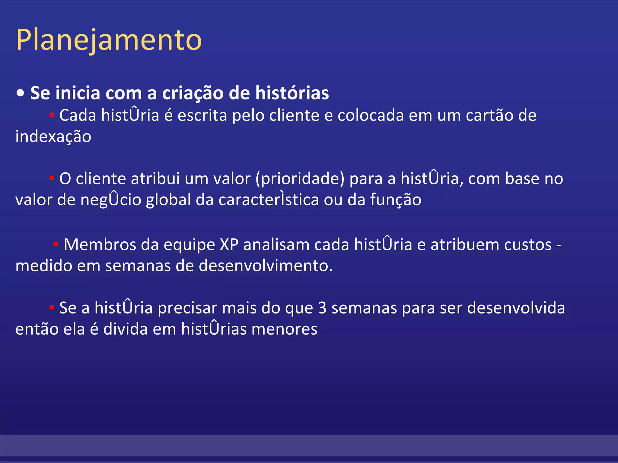 Planejamento •  Se inicia com a criação de histórias          ▪  Cada história é escrita pelo cliente e colocada em um cartão de indexação                   ▪  O cliente atribui um valor (prioridade) para a história, com base no valor de negócio global da característica ou da função                    ▪  Membros da equipe XP analisam cada história e atribuem custos - medido em semanas de desenvolvimento.          ▪  Se a história precisar mais do que 3 semanas para ser desenvolvida então ela é divida em histórias menores 