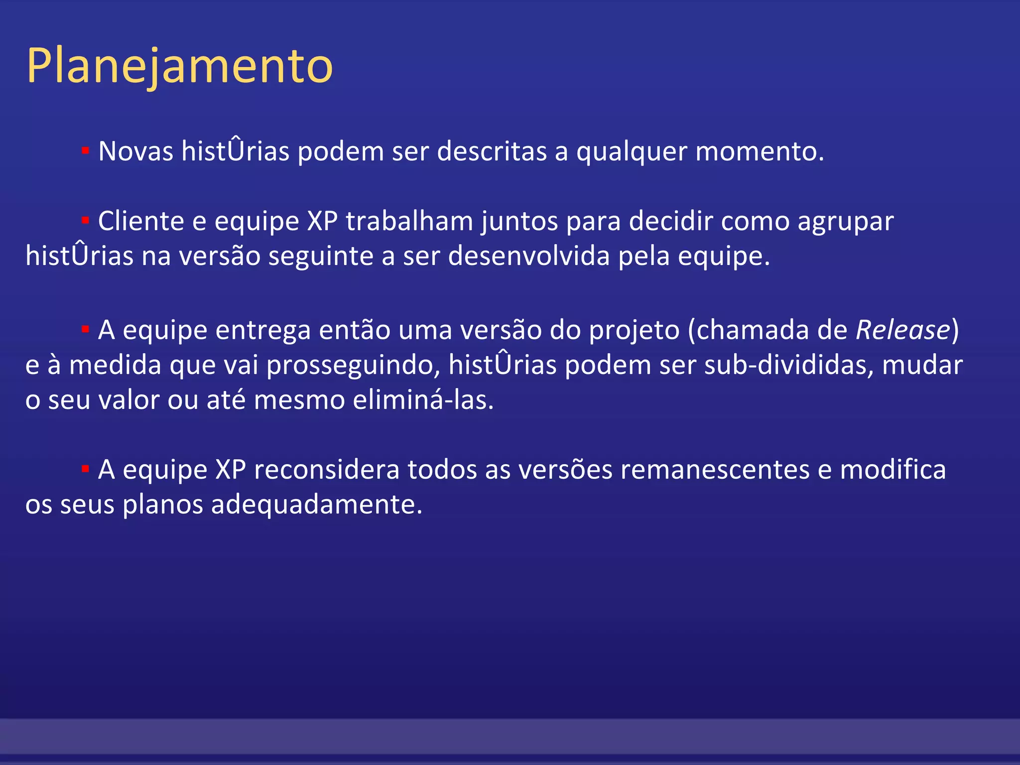 Planejamento          ▪  Novas histórias podem ser descritas a qualquer momento.                   ▪  Cliente e equipe XP trabalham juntos para decidir como agrupar histórias na versão seguinte a ser desenvolvida pela equipe.         ▪  A equipe entrega então uma versão do projeto (chamada de  Release ) e à medida que vai prosseguindo, histórias podem ser sub-divididas, mudar o seu valor ou até mesmo eliminá-las.         ▪  A equipe XP reconsidera todos as versões remanescentes e modifica os seus planos adequadamente. 