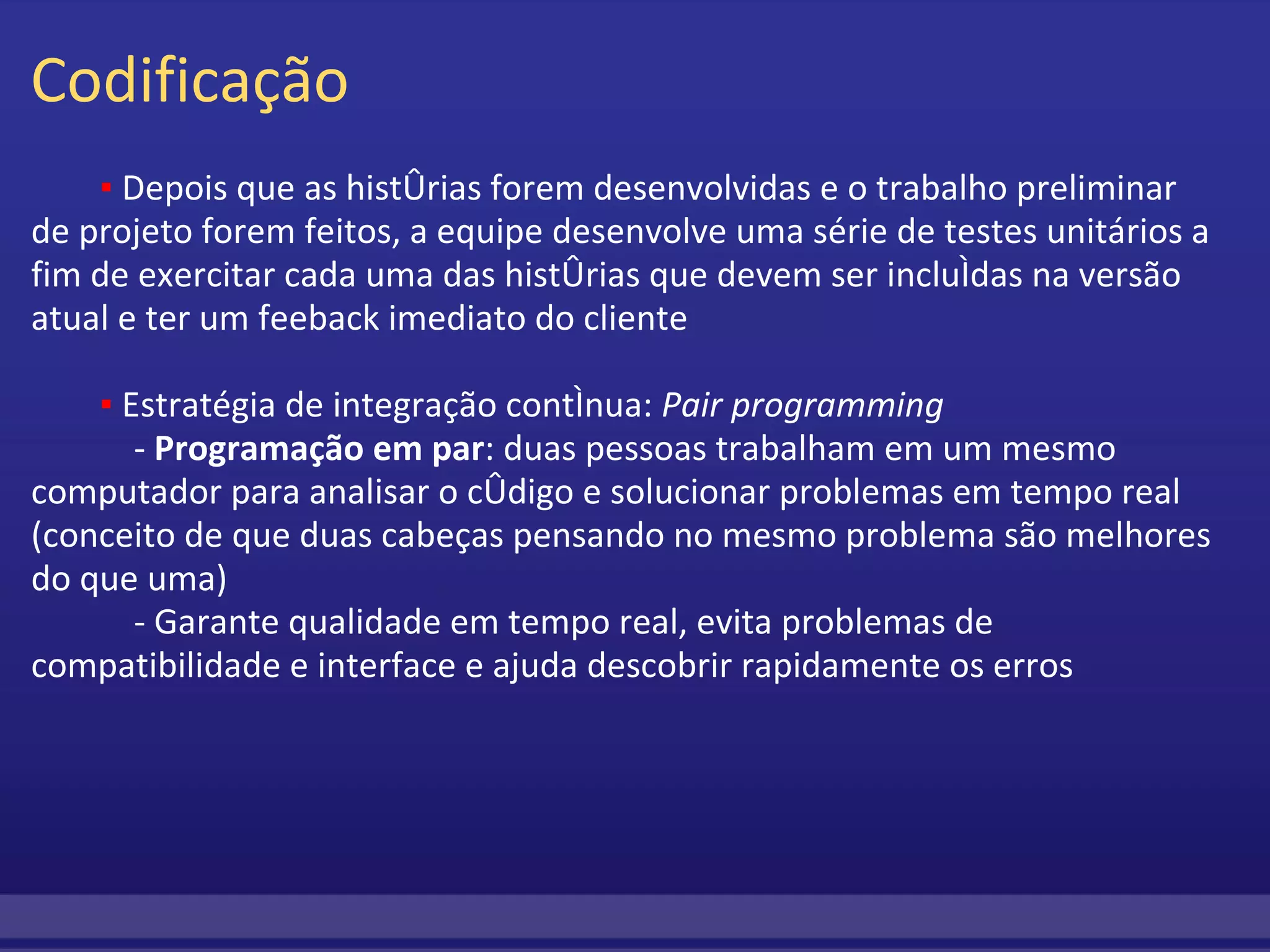 Codificação           ▪  Depois que as histórias forem desenvolvidas e o trabalho preliminar de projeto forem feitos, a equipe desenvolve uma série de testes unitários a fim de exercitar cada uma das histórias que devem ser incluídas na versão atual e ter um feeback imediato do cliente           ▪  Estratégia de integração contínua:  Pair programming              -  Programação em par : duas pessoas trabalham em um mesmo computador para analisar o código e solucionar problemas em tempo real (conceito de que duas cabeças pensando no mesmo problema são melhores do que uma)              - Garante qualidade em tempo real, evita problemas de compatibilidade e interface e ajuda descobrir rapidamente os erros     