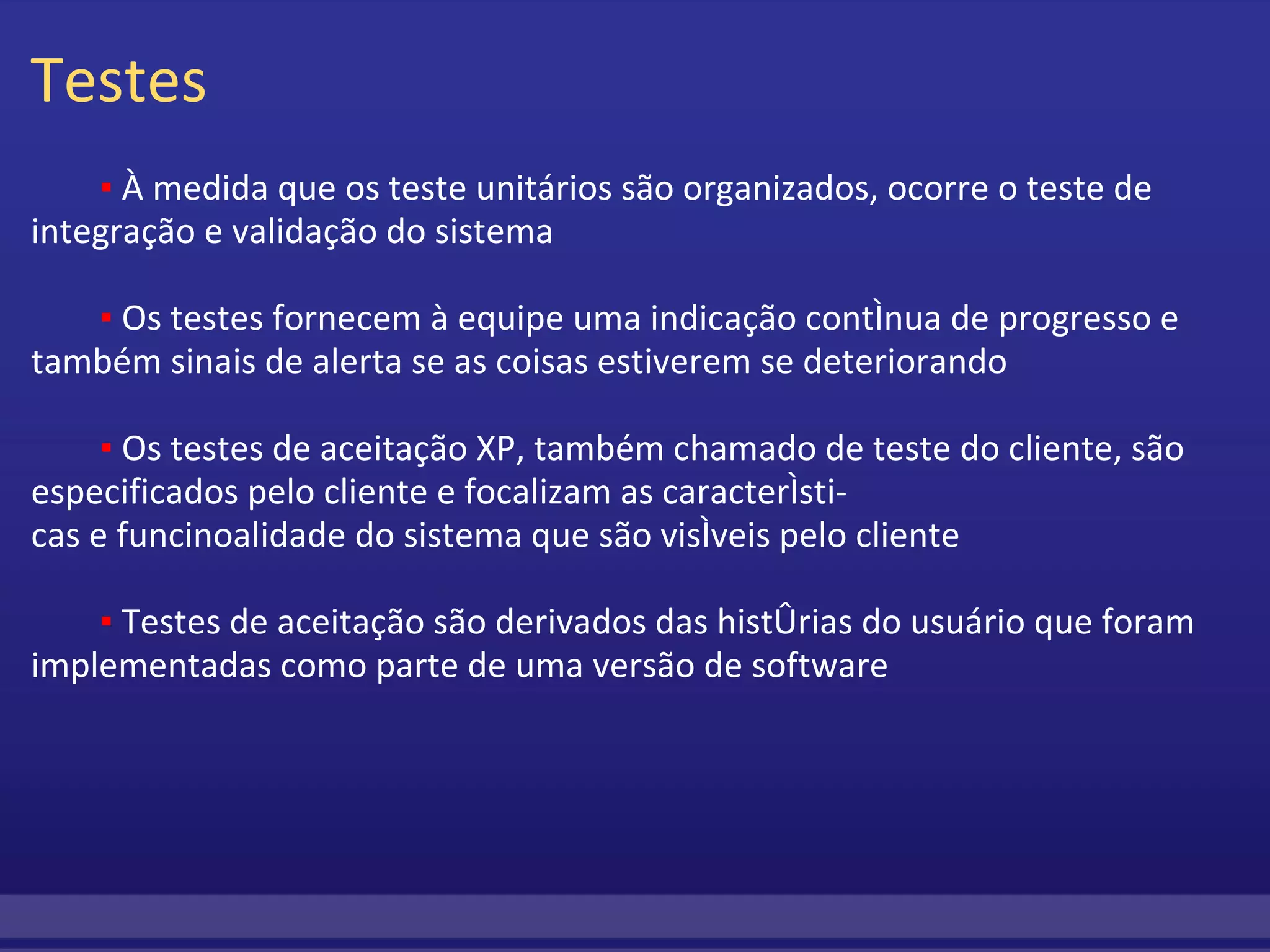 Testes           ▪  À medida que os teste unitários são organizados, ocorre o teste de integração e validação do sistema           ▪  Os testes fornecem à equipe uma indicação contínua de progresso e também sinais de alerta se as coisas estiverem se deteriorando           ▪  Os testes de aceitação XP, também chamado de teste do cliente, são especificados pelo cliente e focalizam as característi- cas e funcinoalidade do sistema que são visíveis pelo cliente            ▪  Testes de aceitação são derivados das histórias do usuário que foram implementadas como parte de uma versão de software  