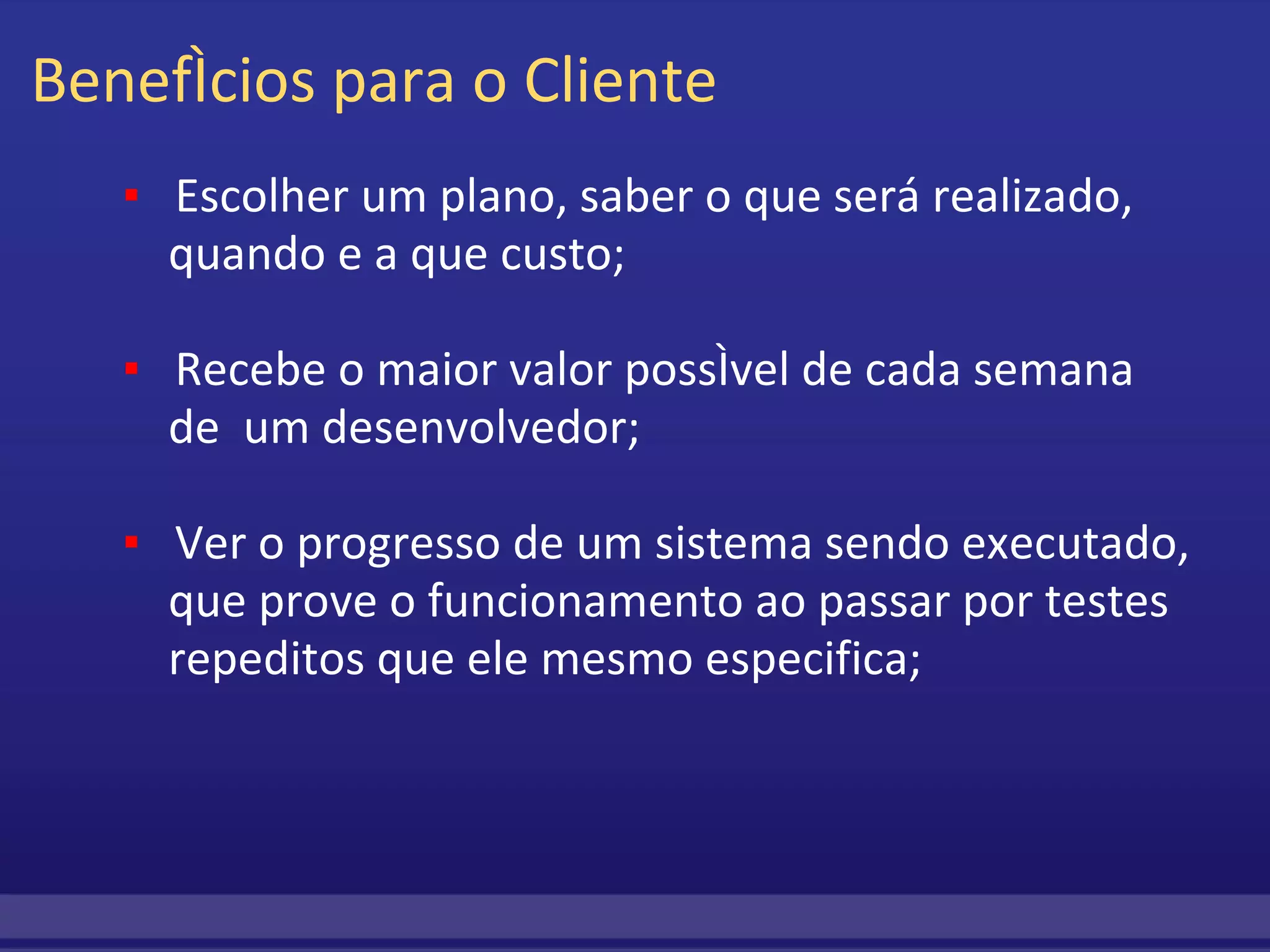 Benefícios para o Cliente          ▪     Escolher um plano, saber o que será realizado,              quando e a que custo;                   ▪     Recebe o maior valor possível de cada semana   de  um desenvolvedor;                  ▪    Ver o progresso de um sistema sendo executado,    que prove o funcionamento ao passar por testes   repeditos que ele mesmo especifica;    