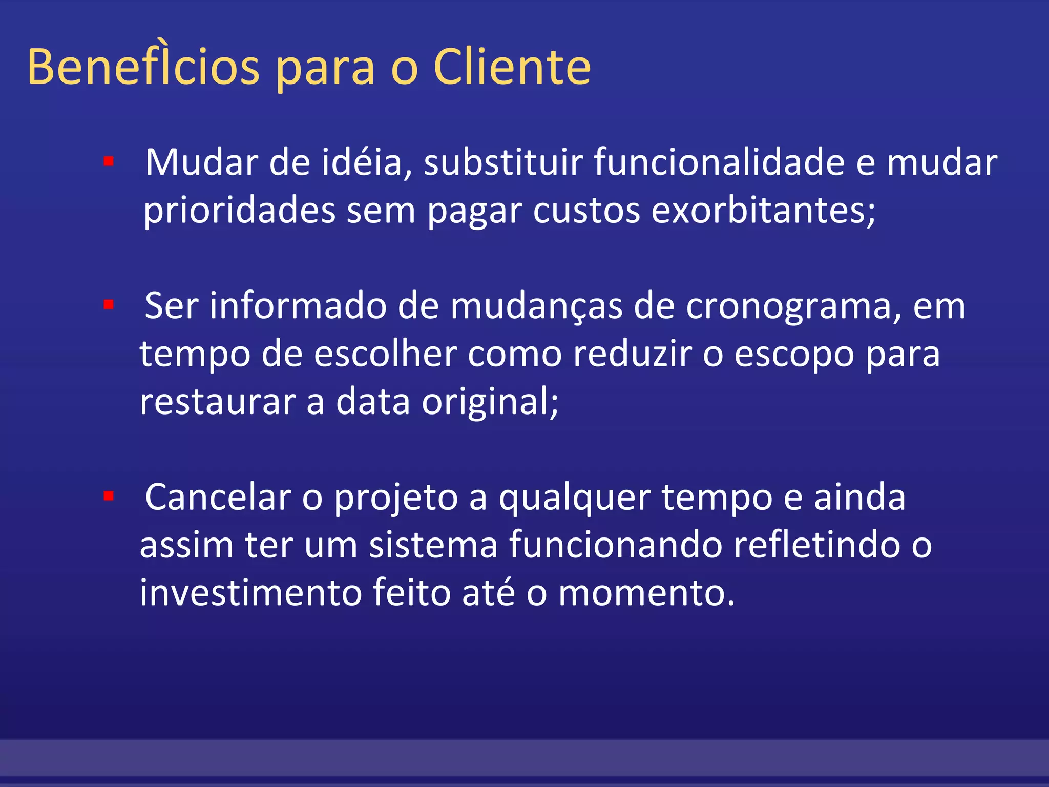 Benefícios para o Cliente          ▪     Mudar de idéia, substituir funcionalidade e mudar          prioridades sem pagar custos exorbitantes;           ▪     Ser informado de mudanças de cronograma, em              tempo de escolher como reduzir o escopo para              restaurar a data original;           ▪     Cancelar o projeto a qualquer tempo e ainda   assim ter um sistema funcionando refletindo o   investimento feito até o momento. 