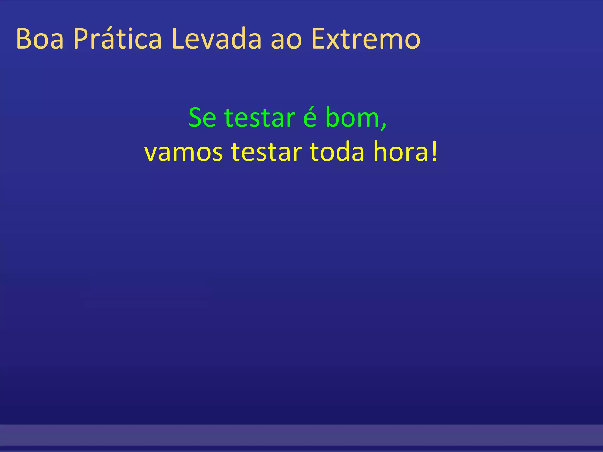 Boa Prática Levada ao Extremo Se testar é bom,   vamos testar toda hora! 