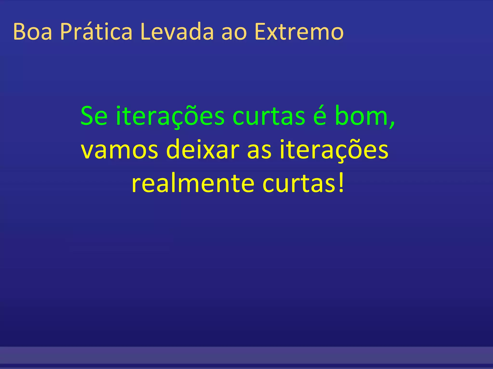 Boa Prática Levada ao Extremo Se iterações curtas é bom, vamos deixar as iterações  realmente curtas! 