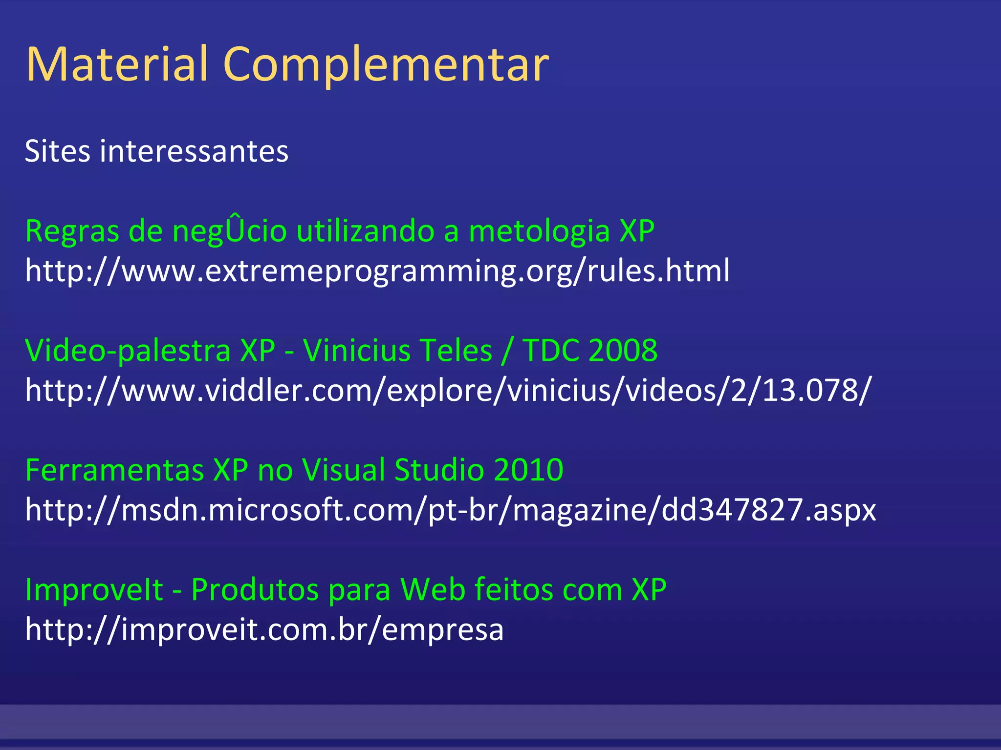 Material Complementar Sites interessantes Regras de negócio utilizando a metologia XP http://www.extremeprogramming.org/rules.html Video-palestra XP - Vinicius Teles / TDC 2008 http://www.viddler.com/explore/vinicius/videos/2/13.078/ Ferramentas XP no Visual Studio 2010 http://msdn.microsoft.com/pt-br/magazine/dd347827.aspx ImproveIt - Produtos para Web feitos com XP http://improveit.com.br/empresa 