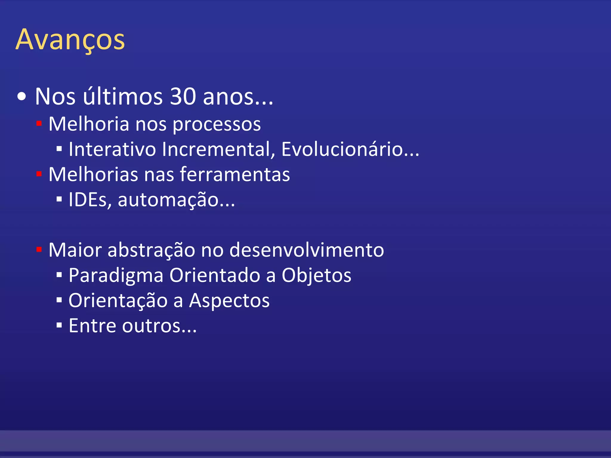 Avanços •  Nos últimos 30 anos...      ▪  Melhoria nos processos         ▪ Interativo Incremental, Evolucionário...      ▪   Melhorias nas ferramentas         ▪  IDEs, automação...           ▪  Maior abstração no desenvolvimento         ▪  Paradigma Orientado a Objetos         ▪  Orientação a Aspectos         ▪  Entre outros... 
