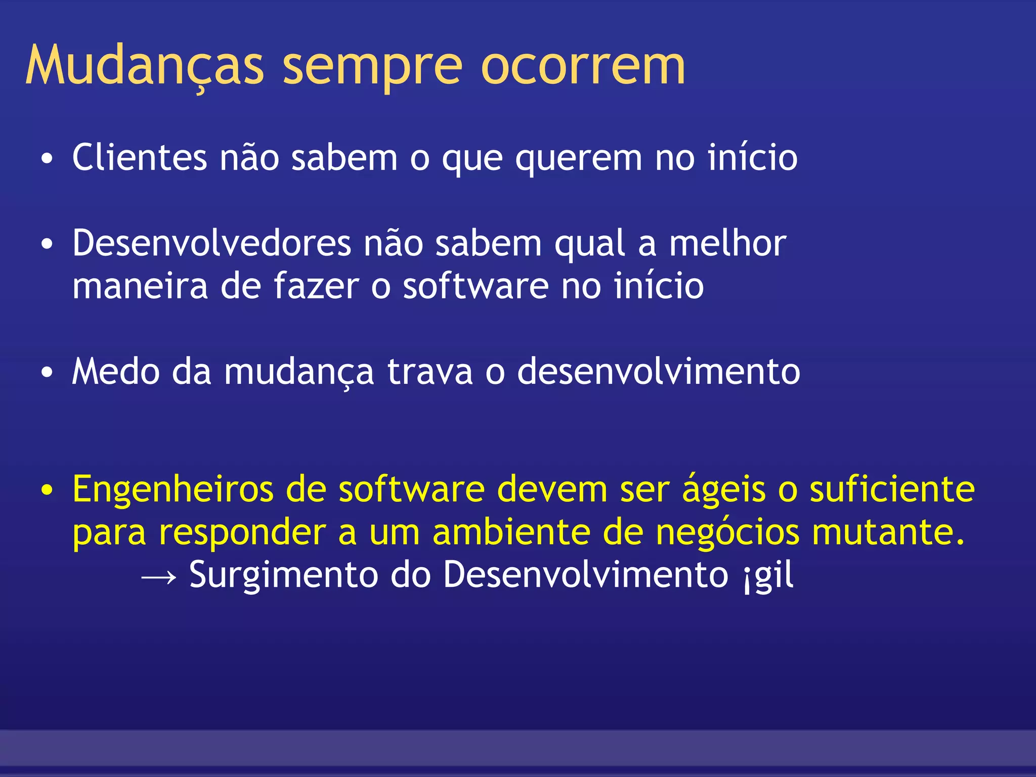 Mudanças sempre ocorrem Clientes não sabem o que querem no início   Desenvolvedores não sabem qual a melhor  maneira de fazer o software no início   Medo da mudança trava o desenvolvimento Engenheiros de software devem ser ágeis o suficiente para responder a um ambiente de negócios mutante.       -> Surgimento do Desenvolvimento Ágil  