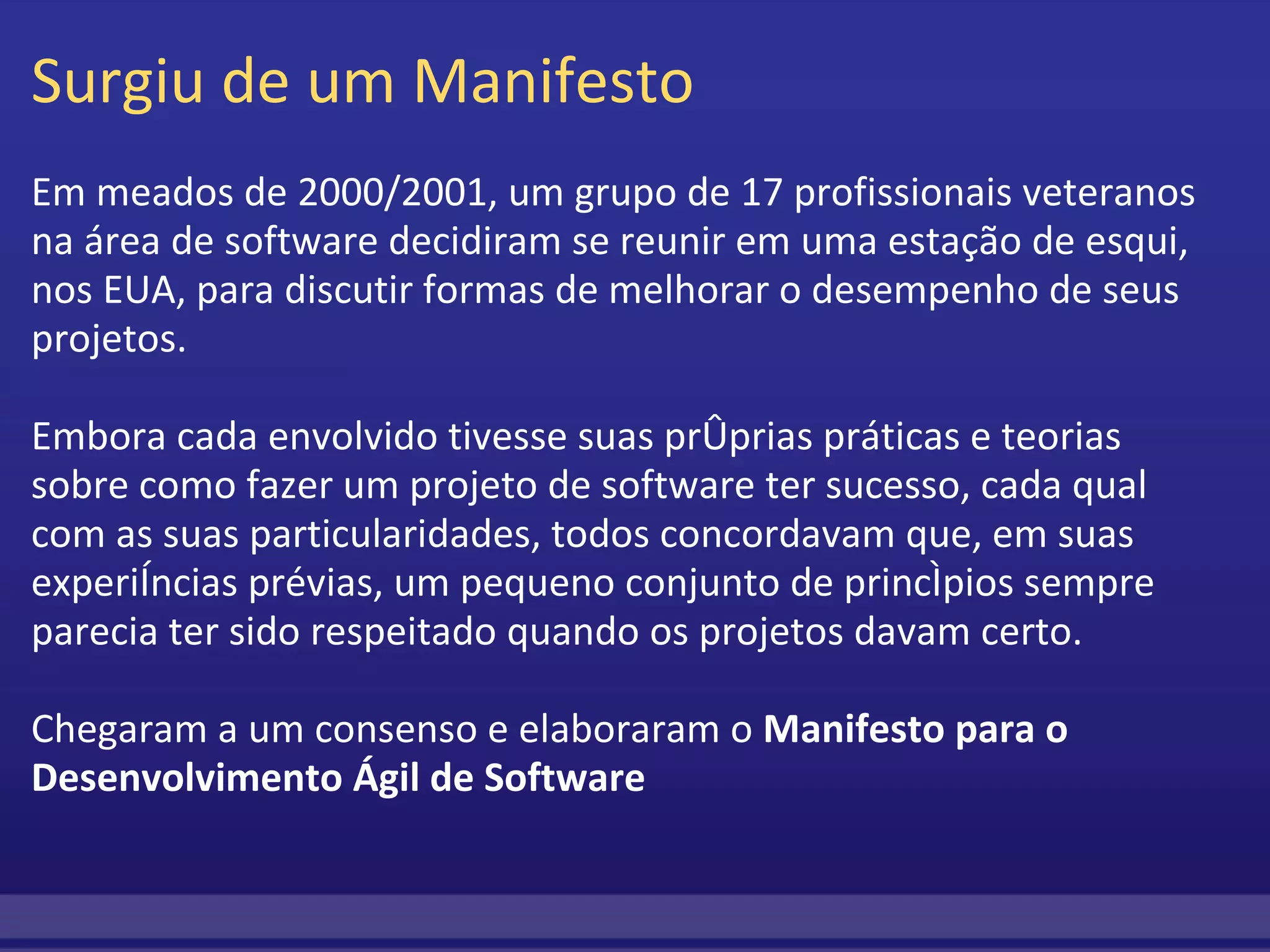 Surgiu de um Manifesto Em meados de 2000/2001, um grupo de 17 profissionais veteranos na área de software decidiram se reunir em uma estação de esqui, nos EUA, para discutir formas de melhorar o desempenho de seus projetos. Embora cada envolvido tivesse suas próprias práticas e teorias sobre como fazer um projeto de software ter sucesso, cada qual com as suas particularidades, todos concordavam que, em suas experiências prévias, um pequeno conjunto de princípios sempre parecia ter sido respeitado quando os projetos davam certo.   Chegaram a um consenso e elaboraram o  Manifesto para o Desenvolvimento Ágil de Software  