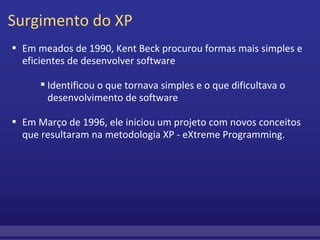 Surgimento do XP Em meados de 1990, Kent Beck procurou formas mais simples e eficientes de desenvolver software         Identificou o que tornava simples e o que dificultava o desenvolvimento de software Em Março de 1996, ele iniciou um projeto com novos conceitos que resultaram na metodologia XP - eXtreme Programming. 