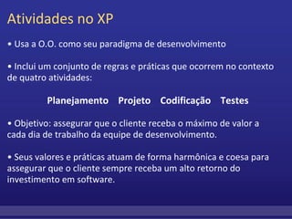 Atividades no XP •  Usa a O.O. como seu paradigma de desenvolvimento   •  Inclui um conjunto de regras e práticas que ocorrem no contexto de quatro atividades:      Planejamento    Projeto    Codificação    Testes •  Objetivo: assegurar que o cliente receba o máximo de valor a cada dia de trabalho da equipe de desenvolvimento.  • Seus valores e práticas atuam de forma harmônica e coesa para assegurar que o cliente sempre receba um alto retorno do investimento em software. 