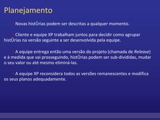 Planejamento          ▪  Novas histórias podem ser descritas a qualquer momento.                   ▪  Cliente e equipe XP trabalham juntos para decidir como agrupar histórias na versão seguinte a ser desenvolvida pela equipe.         ▪  A equipe entrega então uma versão do projeto (chamada de  Release ) e à medida que vai prosseguindo, histórias podem ser sub-divididas, mudar o seu valor ou até mesmo eliminá-las.         ▪  A equipe XP reconsidera todos as versões remanescentes e modifica os seus planos adequadamente. 