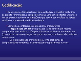 Codificação           ▪  Depois que as histórias forem desenvolvidas e o trabalho preliminar de projeto forem feitos, a equipe desenvolve uma série de testes unitários a fim de exercitar cada uma das histórias que devem ser incluídas na versão atual e ter um feeback imediato do cliente           ▪  Estratégia de integração contínua:  Pair programming              -  Programação em par : duas pessoas trabalham em um mesmo computador para analisar o código e solucionar problemas em tempo real (conceito de que duas cabeças pensando no mesmo problema são melhores do que uma)              - Garante qualidade em tempo real, evita problemas de compatibilidade e interface e ajuda descobrir rapidamente os erros     
