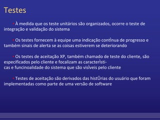 Testes           ▪  À medida que os teste unitários são organizados, ocorre o teste de integração e validação do sistema           ▪  Os testes fornecem à equipe uma indicação contínua de progresso e também sinais de alerta se as coisas estiverem se deteriorando           ▪  Os testes de aceitação XP, também chamado de teste do cliente, são especificados pelo cliente e focalizam as característi- cas e funcinoalidade do sistema que são visíveis pelo cliente            ▪  Testes de aceitação são derivados das histórias do usuário que foram implementadas como parte de uma versão de software  