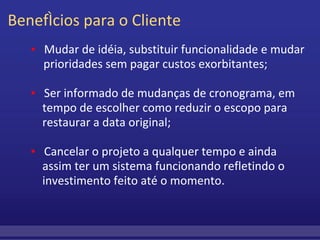 Benefícios para o Cliente          ▪     Mudar de idéia, substituir funcionalidade e mudar          prioridades sem pagar custos exorbitantes;           ▪     Ser informado de mudanças de cronograma, em              tempo de escolher como reduzir o escopo para              restaurar a data original;           ▪     Cancelar o projeto a qualquer tempo e ainda   assim ter um sistema funcionando refletindo o   investimento feito até o momento. 
