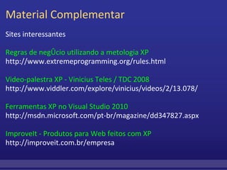 Material Complementar Sites interessantes Regras de negócio utilizando a metologia XP http://www.extremeprogramming.org/rules.html Video-palestra XP - Vinicius Teles / TDC 2008 http://www.viddler.com/explore/vinicius/videos/2/13.078/ Ferramentas XP no Visual Studio 2010 http://msdn.microsoft.com/pt-br/magazine/dd347827.aspx ImproveIt - Produtos para Web feitos com XP http://improveit.com.br/empresa 