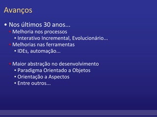 Avanços •  Nos últimos 30 anos...      ▪  Melhoria nos processos         ▪ Interativo Incremental, Evolucionário...      ▪   Melhorias nas ferramentas         ▪  IDEs, automação...           ▪  Maior abstração no desenvolvimento         ▪  Paradigma Orientado a Objetos         ▪  Orientação a Aspectos         ▪  Entre outros... 