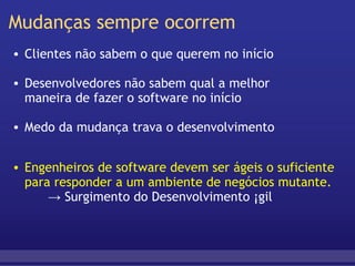 Mudanças sempre ocorrem Clientes não sabem o que querem no início   Desenvolvedores não sabem qual a melhor  maneira de fazer o software no início   Medo da mudança trava o desenvolvimento Engenheiros de software devem ser ágeis o suficiente para responder a um ambiente de negócios mutante.       -> Surgimento do Desenvolvimento Ágil  