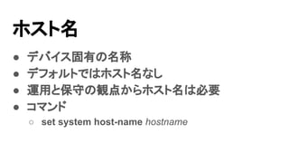 ホスト名
● デバイス固有の名称
● デフォルトではホスト名なし
● 運用と保守の観点からホスト名は必要
● コマンド
○ set system host-name hostname
 