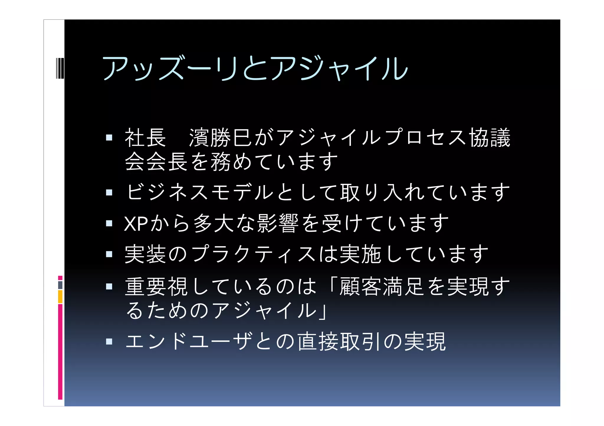アッズーリとアジャイル

社長 濱勝巳がアジャイルプロセス協議
会会長を務めています
ビジネスモデルとして取り入れています
XPから多大な影響を受けています
実装のプラクティスは実施しています
重要視しているのは「顧客満足を実現す
るためのアジャイル」
エンドユーザとの直接取引の実現
 