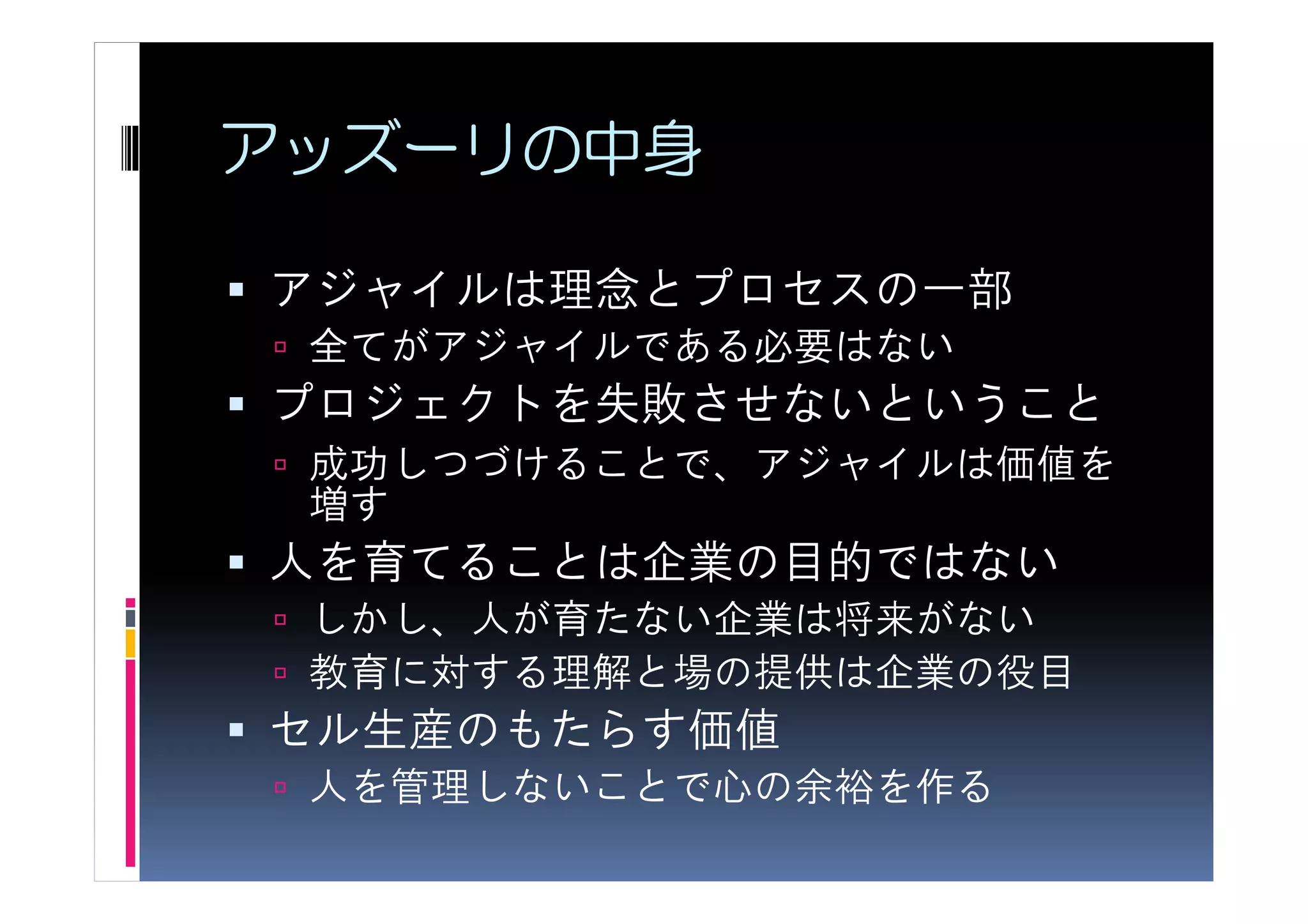 アッズーリの中身

アジャイルは理念とプロセスの一部
 全てがアジャイルである必要はない
プロジェクトを失敗させないということ
 成功しつづけることで、アジャイルは価値を
 増す
人を育てることは企業の目的ではない
 しかし、人が育たない企業は将来がない
 教育に対する理解と場の提供は企業の役目
セル生産のもたらす価値
 人を管理しないことで心の余裕を作る
 