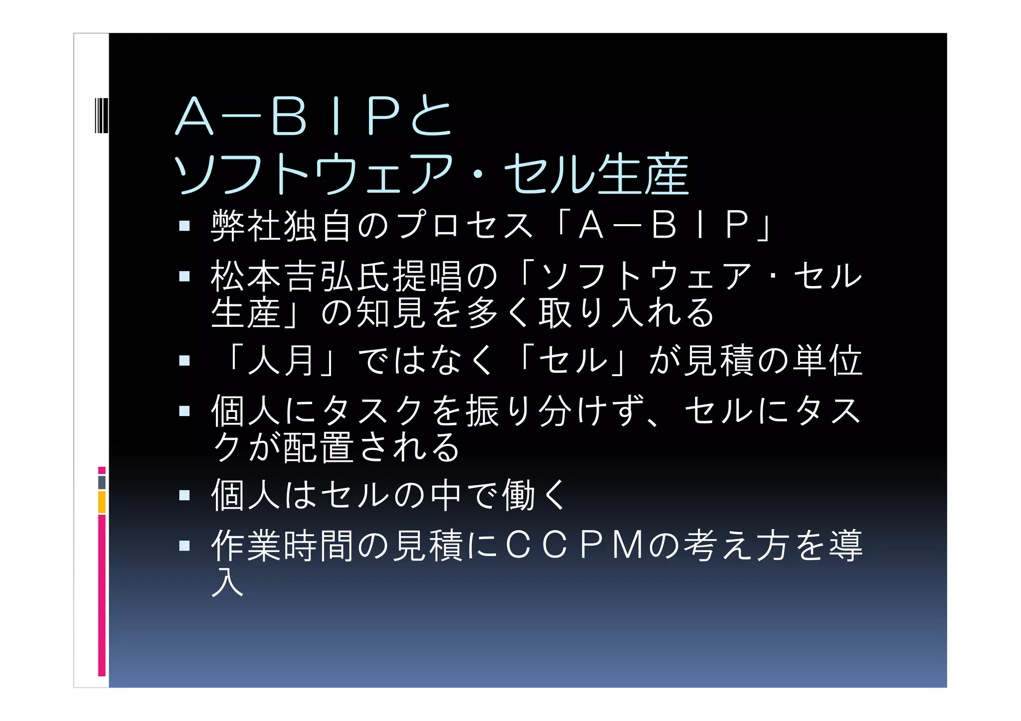 Ａ－ＢＩＰと
ソフトウェア・セル生産
弊社独自のプロセス「Ａ－ＢＩＰ」
松本吉弘氏提唱の「ソフトウェア・セル
生産」の知見を多く取り入れる
「人月」ではなく「セル」が見積の単位
個人にタスクを振り分けず、セルにタス
クが配置される
個人はセルの中で働く
作業時間の見積にＣＣＰＭの考え方を導
入
 