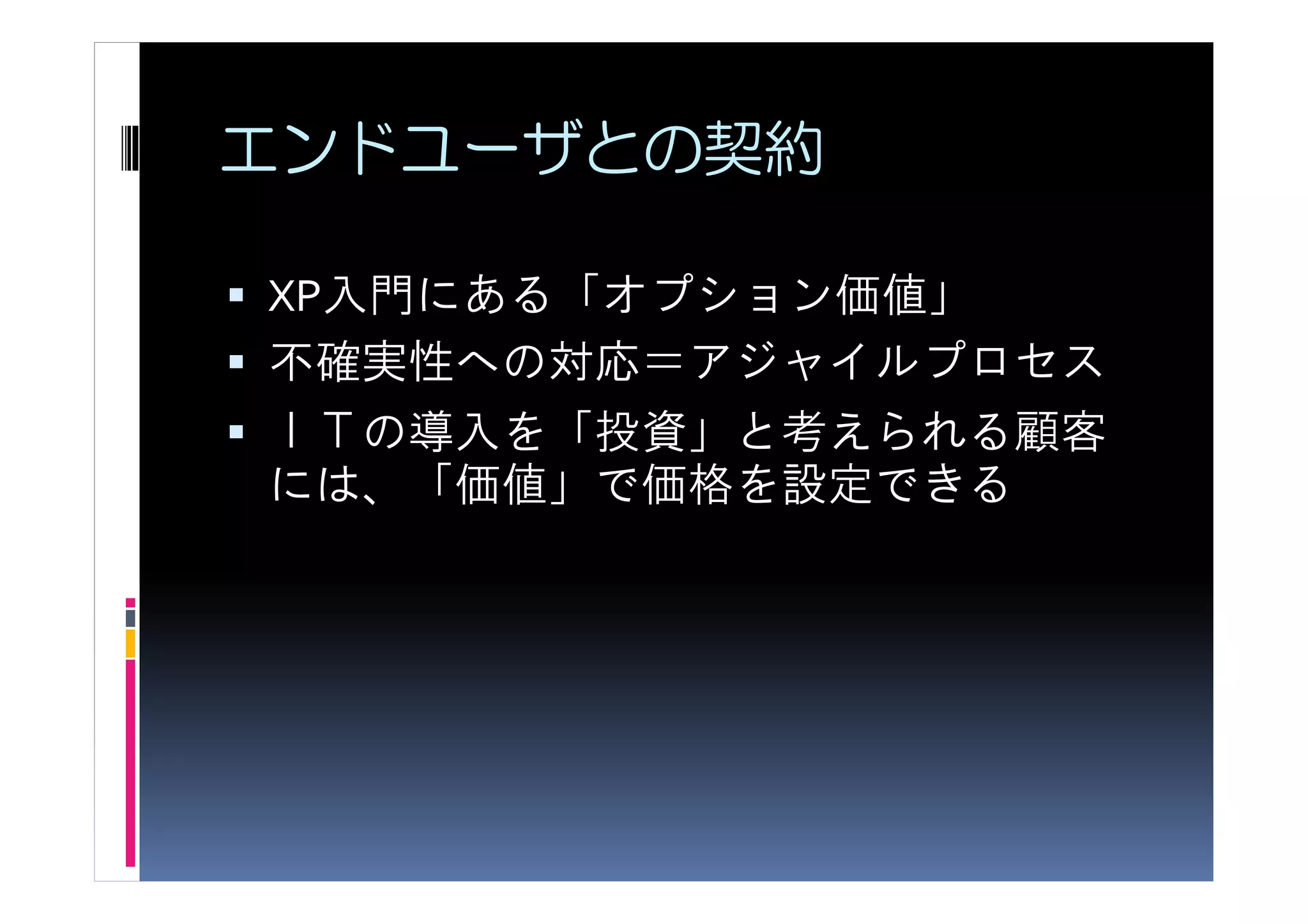 エンドユーザとの契約

XP入門にある「オプション価値」
不確実性への対応＝アジャイルプロセス
ＩＴの導入を「投資」と考えられる顧客
には、「価値」で価格を設定できる
 