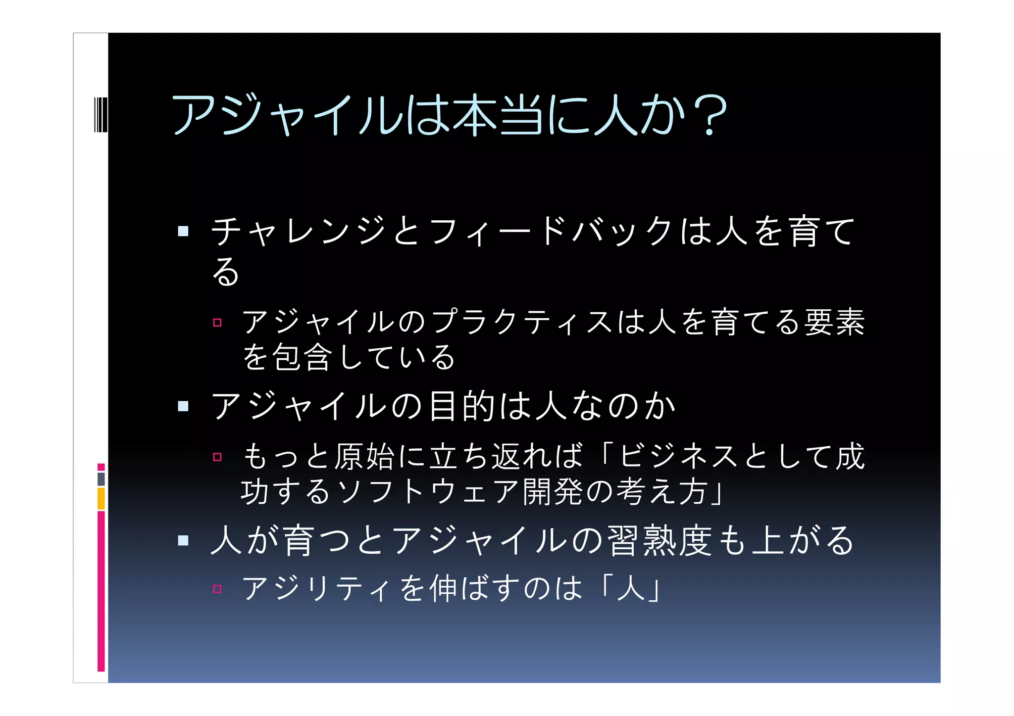 アジャイルは本当に人か？

チャレンジとフィードバックは人を育て
る
 アジャイルのプラクティスは人を育てる要素
 を包含している
アジャイルの目的は人なのか
 もっと原始に立ち返れば「ビジネスとして成
 功するソフトウェア開発の考え方」
人が育つとアジャイルの習熟度も上がる
 アジリティを伸ばすのは「人」
 