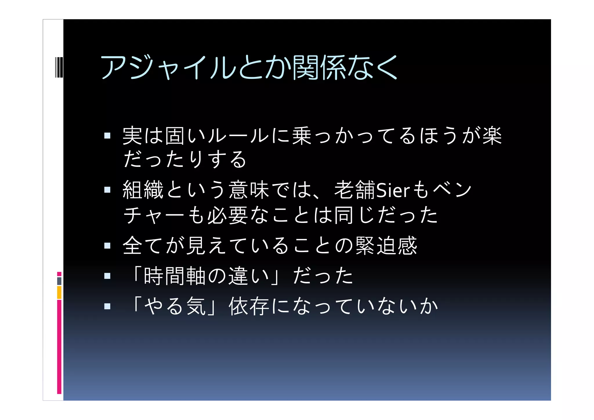 アジャイルとか関係なく

実は固いルールに乗っかってるほうが楽
だったりする
組織という意味では、老舗Sierもベン
チャーも必要なことは同じだった
全てが見えていることの緊迫感
「時間軸の違い」だった
「やる気」依存になっていないか
 