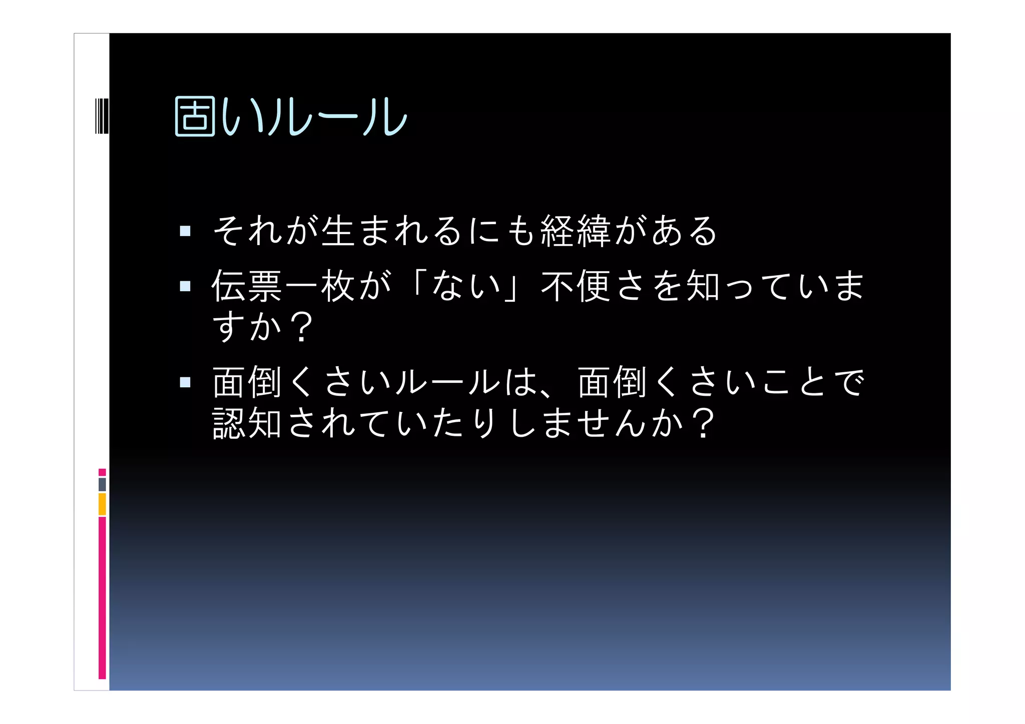 固いルール

それが生まれるにも経緯がある
伝票一枚が「ない」不便さを知っていま
すか？
面倒くさいルールは、面倒くさいことで
認知されていたりしませんか？
 