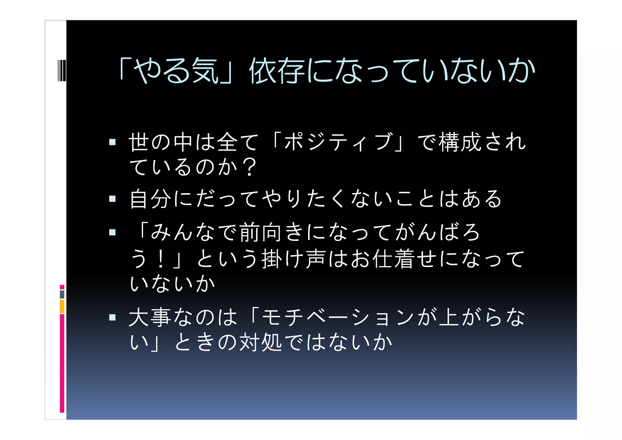 「やる気」依存になっていないか

世の中は全て「ポジティブ」で構成され
ているのか？
自分にだってやりたくないことはある
「みんなで前向きになってがんばろ
う！」という掛け声はお仕着せになって
いないか
大事なのは「モチベーションが上がらな
い」ときの対処ではないか
 