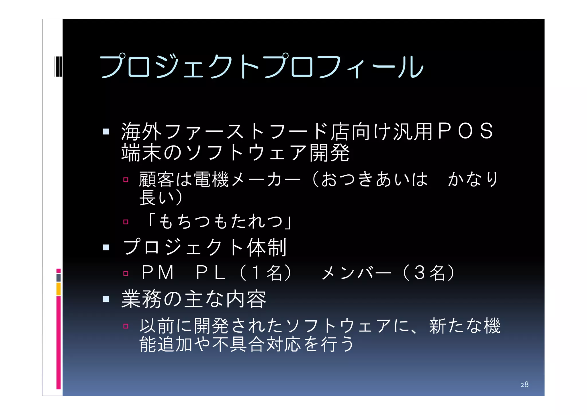 プロジェクトプロフィール

海外ファーストフード店向け汎用ＰＯＳ
端末のソフトウェア開発
 顧客は電機メーカー（おつきあいは かなり
 長い）
 「もちつもたれつ」
プロジェクト体制
 ＰＭ ＰＬ（１名） メンバー（３名）
業務の主な内容
 以前に開発されたソフトウェアに、新たな機
 能追加や不具合対応を行う

                        28
 