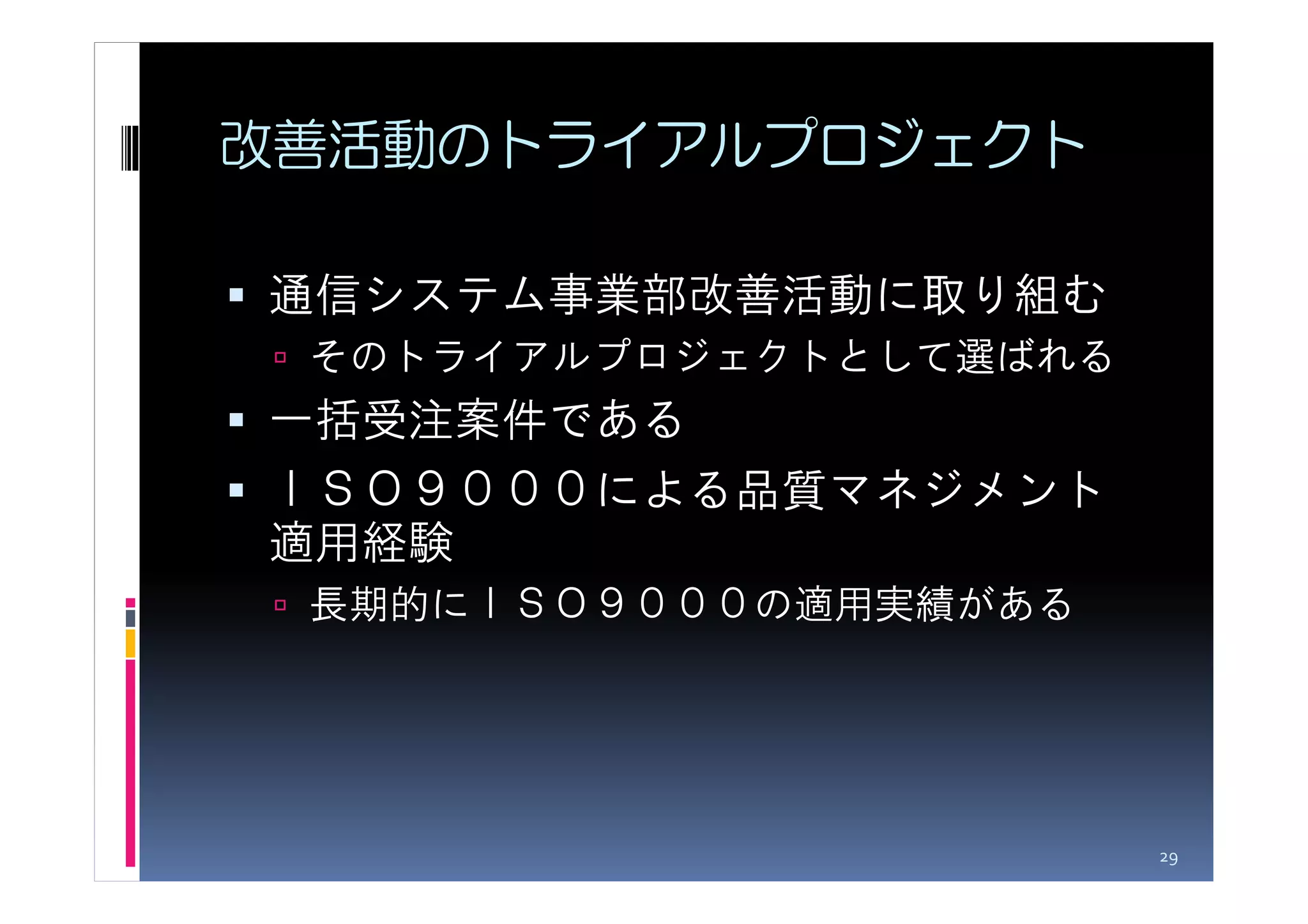 改善活動のトライアルプロジェクト

通信システム事業部改善活動に取り組む
 そのトライアルプロジェクトとして選ばれる
一括受注案件である
ＩＳＯ９０００による品質マネジメント
適用経験
 長期的にＩＳＯ９０００の適用実績がある




                        29
 
