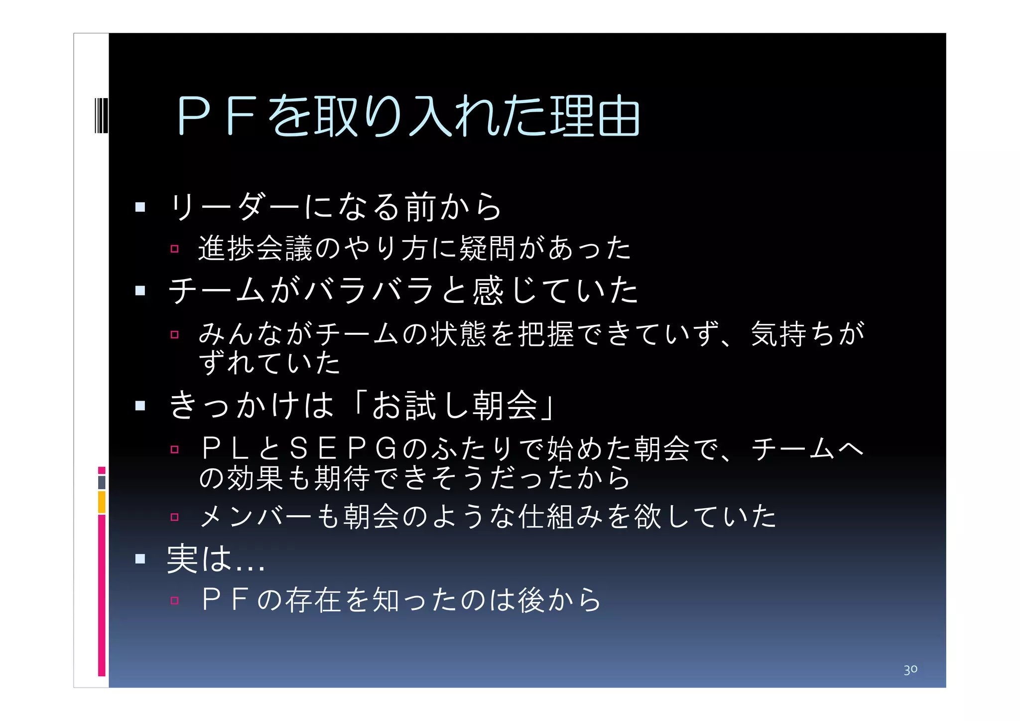 ＰＦを取り入れた理由
リーダーになる前から
進捗会議のやり方に疑問があった
チームがバラバラと感じていた
みんながチームの状態を把握できていず、気持ちが
ずれていた
きっかけは「お試し朝会」
ＰＬとＳＥＰＧのふたりで始めた朝会で、チームへ
の効果も期待できそうだったから
メンバーも朝会のような仕組みを欲していた
実は…
ＰＦの存在を知ったのは後から

                          30
 