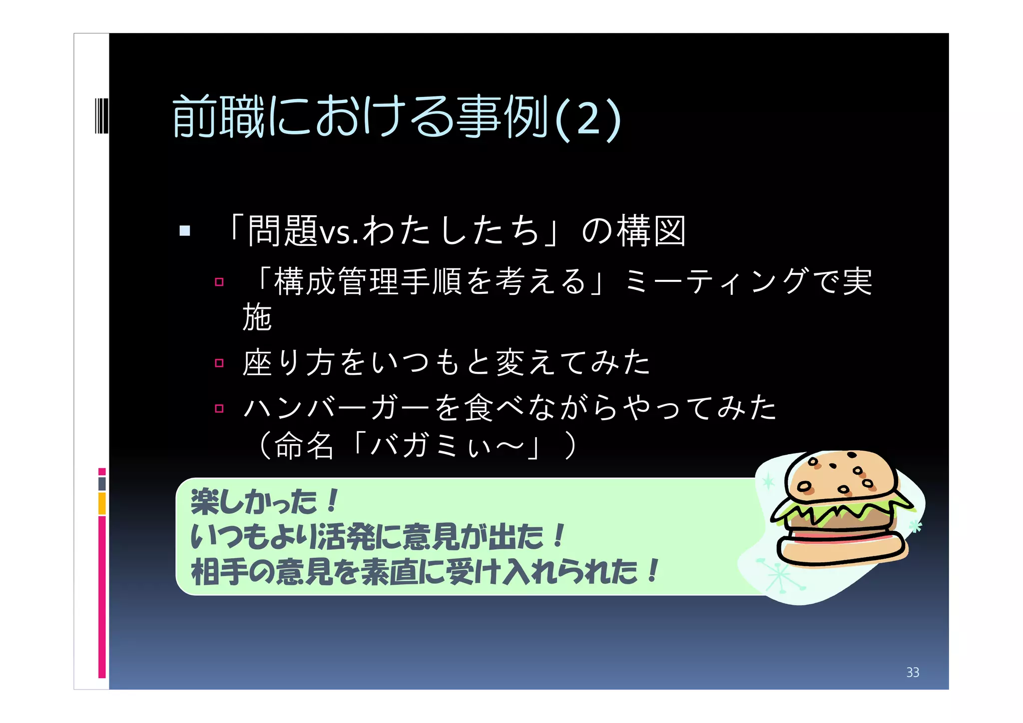 前職における事例(2)

「問題vs.わたしたち」の構図
 「構成管理手順を考える」ミーティングで実
 施
 座り方をいつもと変えてみた
 ハンバーガーを食べながらやってみた
 （命名「バガミぃ～」 ）
楽しかった！
いつもより活発に意見が出た！
相手の意見を素直に受け入れられた！


                        33
 