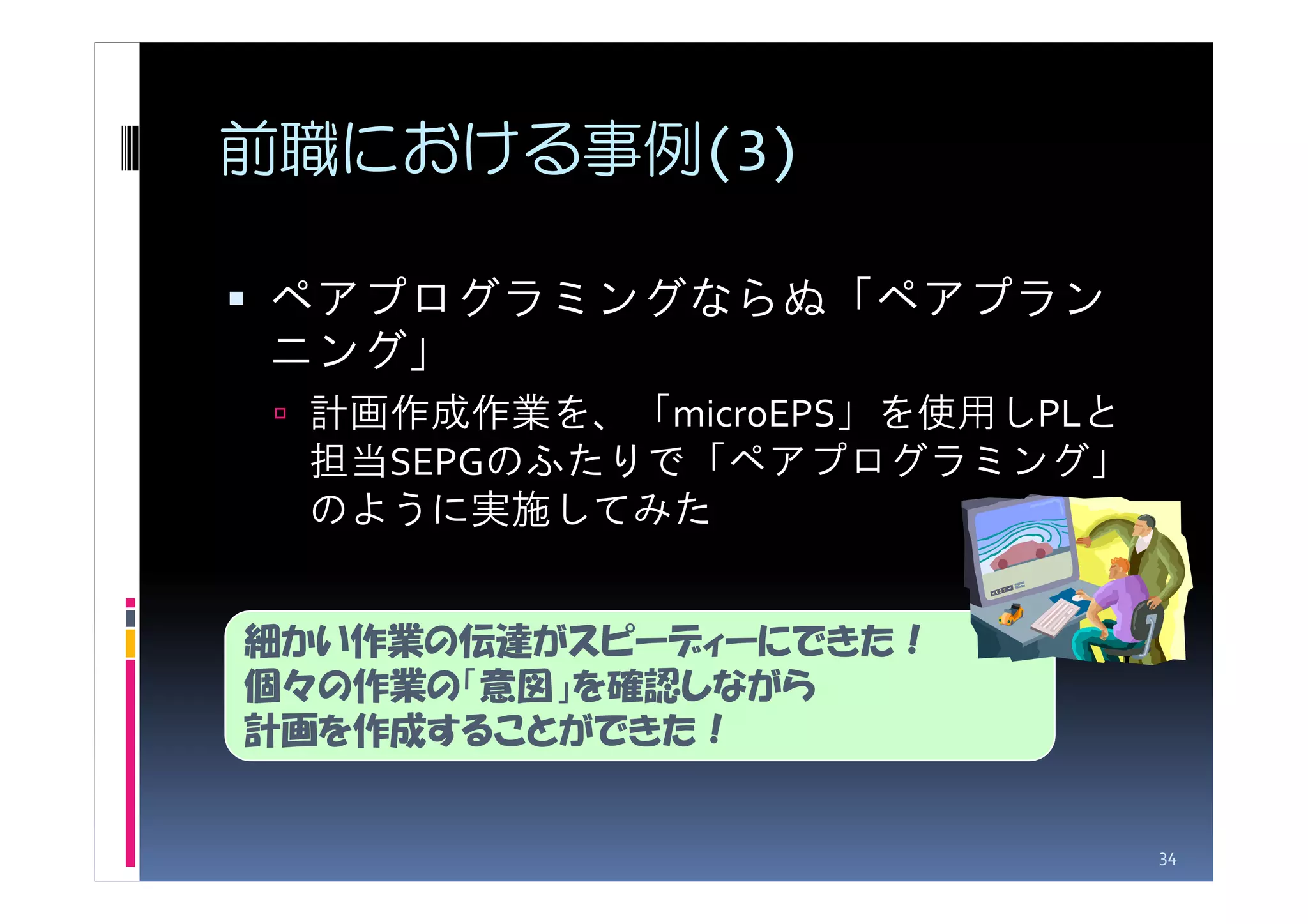 前職における事例(3)

ペアプログラミングならぬ「ペアプラン
ニング」
 計画作成作業を、「microEPS」を使用しPLと
 担当SEPGのふたりで「ペアプログラミング」
 のように実施してみた


細かい作業の伝達がスピーディーにできた！
個々の作業の「意図」を確認しながら
計画を作成することができた！


                             34
 