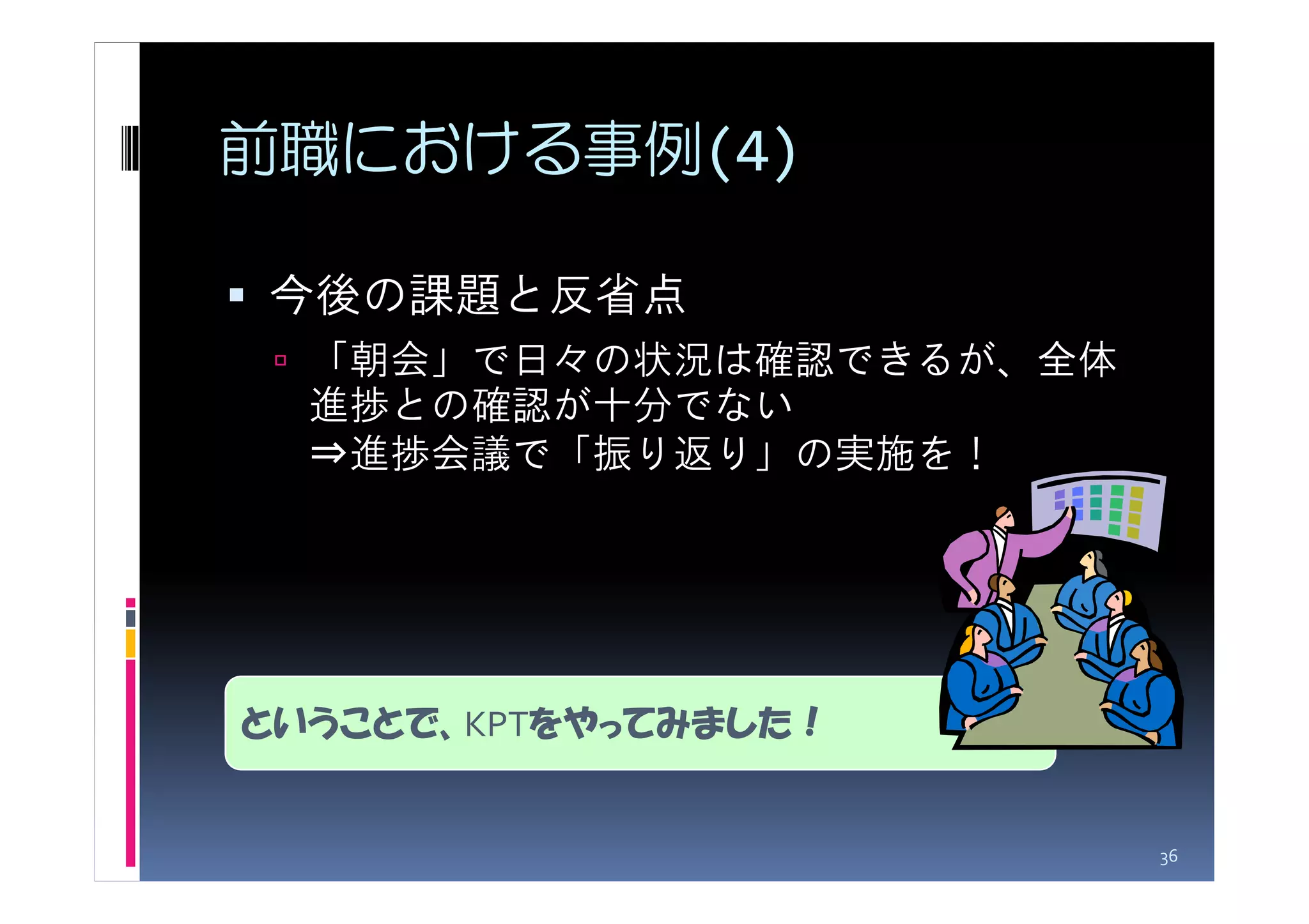前職における事例(4)

今後の課題と反省点
  「朝会」で日々の状況は確認できるが、全体
  進捗との確認が十分でない
  ⇒進捗会議で「振り返り」の実施を！




ということで、KPTをやってみました！


                         36
 