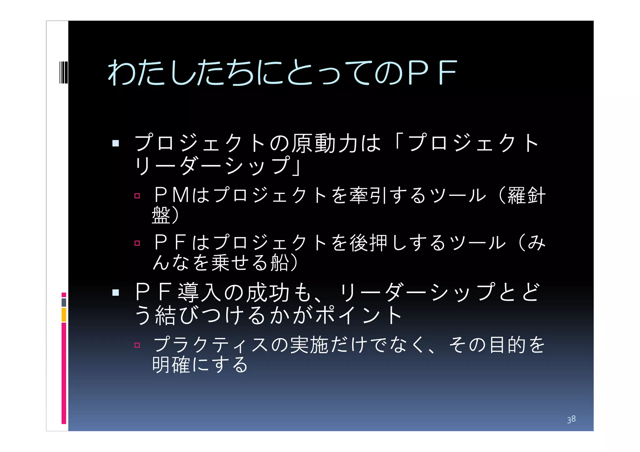 わたしたちにとってのＰＦ

プロジェクトの原動力は「プロジェクト
リーダーシップ」
 ＰＭはプロジェクトを牽引するツール（羅針
 盤）
 ＰＦはプロジェクトを後押しするツール（み
 んなを乗せる船）
ＰＦ導入の成功も、リーダーシップとど
う結びつけるかがポイント
 プラクティスの実施だけでなく、その目的を
 明確にする

                        38
 