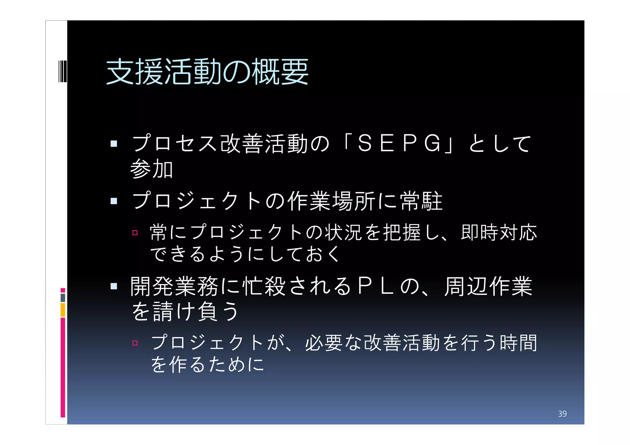 支援活動の概要

プロセス改善活動の「ＳＥＰＧ」として
参加
プロジェクトの作業場所に常駐
 常にプロジェクトの状況を把握し、即時対応
 できるようにしておく
開発業務に忙殺されるＰＬの、周辺作業
を請け負う
 プロジェクトが、必要な改善活動を行う時間
 を作るために

                        39
 