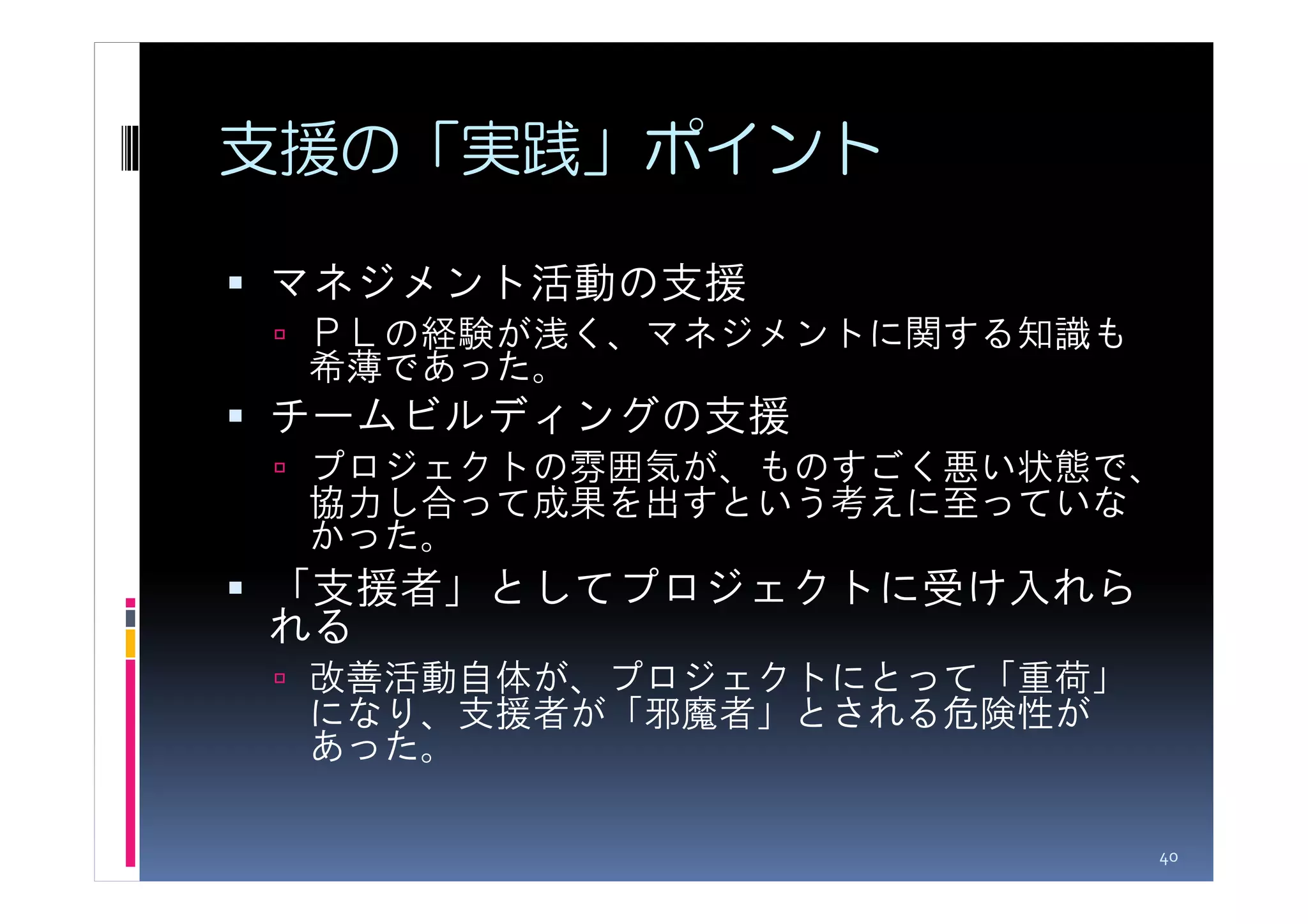 支援の「実践」ポイント

マネジメント活動の支援
 ＰＬの経験が浅く、マネジメントに関する知識も
 希薄であった。
チームビルディングの支援
 プロジェクトの雰囲気が、ものすごく悪い状態で、
 協力し合って成果を出すという考えに至っていな
 かった。
「支援者」としてプロジェクトに受け入れら
れる
 改善活動自体が、プロジェクトにとって「重荷」
 になり、支援者が「邪魔者」とされる危険性が
 あった。

                          40
 