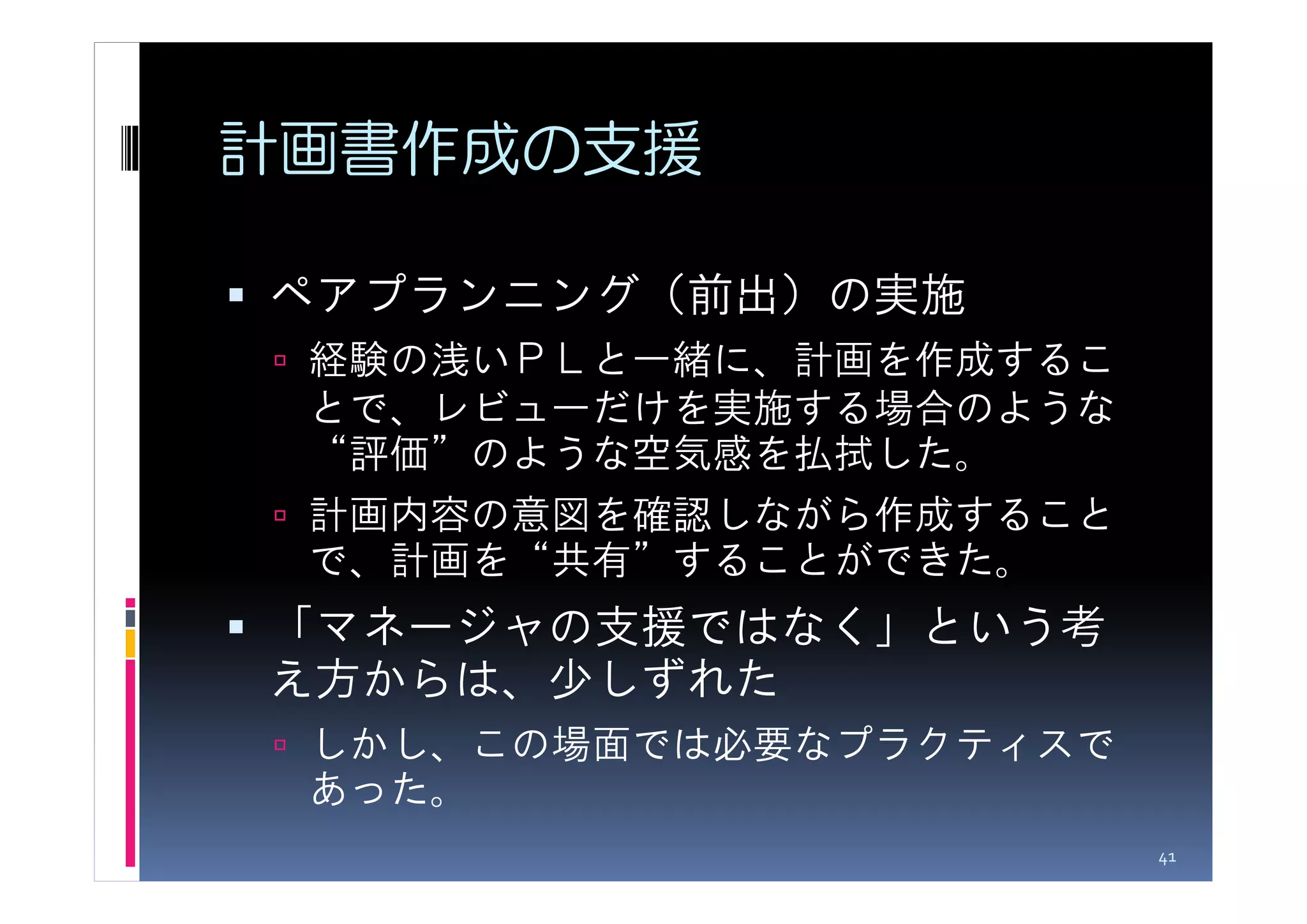 計画書作成の支援

ペアプランニング（前出）の実施
 経験の浅いＰＬと一緒に、計画を作成するこ
 とで、レビューだけを実施する場合のような
 “評価”のような空気感を払拭した。
 計画内容の意図を確認しながら作成すること
 で、計画を“共有”することができた。
「マネージャの支援ではなく」という考
え方からは、少しずれた
 しかし、この場面では必要なプラクティスで
 あった。
                        41
 