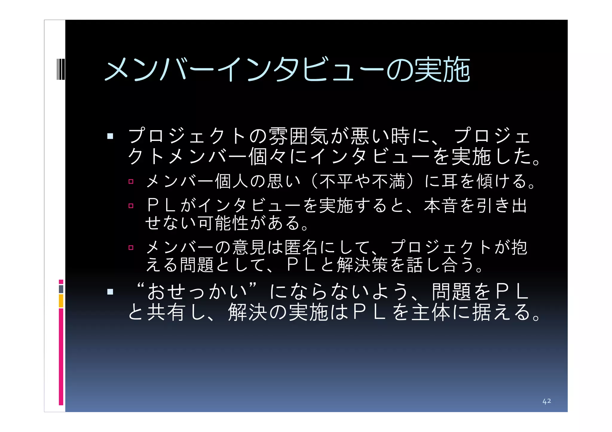 メンバーインタビューの実施

プロジェクトの雰囲気が悪い時に、プロジェ
クトメンバー個々にインタビューを実施した。
 メンバー個人の思い（不平や不満）に耳を傾ける。
 ＰＬがインタビューを実施すると、本音を引き出
 せない可能性がある。
 メンバーの意見は匿名にして、プロジェクトが抱
 える問題として、ＰＬと解決策を話し合う。
“おせっかい”にならないよう、問題をＰＬ
と共有し、解決の実施はＰＬを主体に据える。



                       42
 