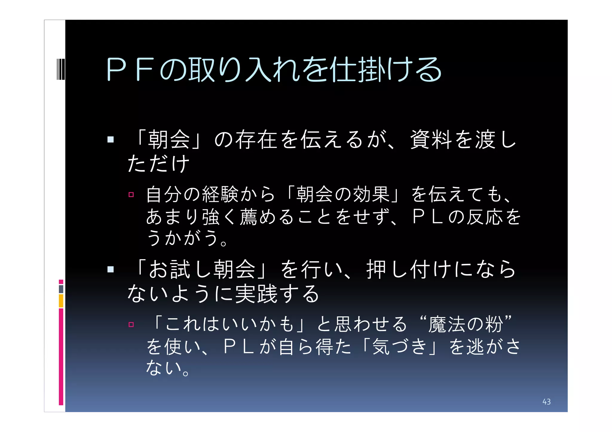 ＰＦの取り入れを仕掛ける

「朝会」の存在を伝えるが、資料を渡し
ただけ
 自分の経験から「朝会の効果」を伝えても、
 あまり強く薦めることをせず、ＰＬの反応を
 うかがう。
「お試し朝会」を行い、押し付けになら
ないように実践する
 「これはいいかも」と思わせる“魔法の粉”
 を使い、ＰＬが自ら得た「気づき」を逃がさ
 ない。
                        43
 