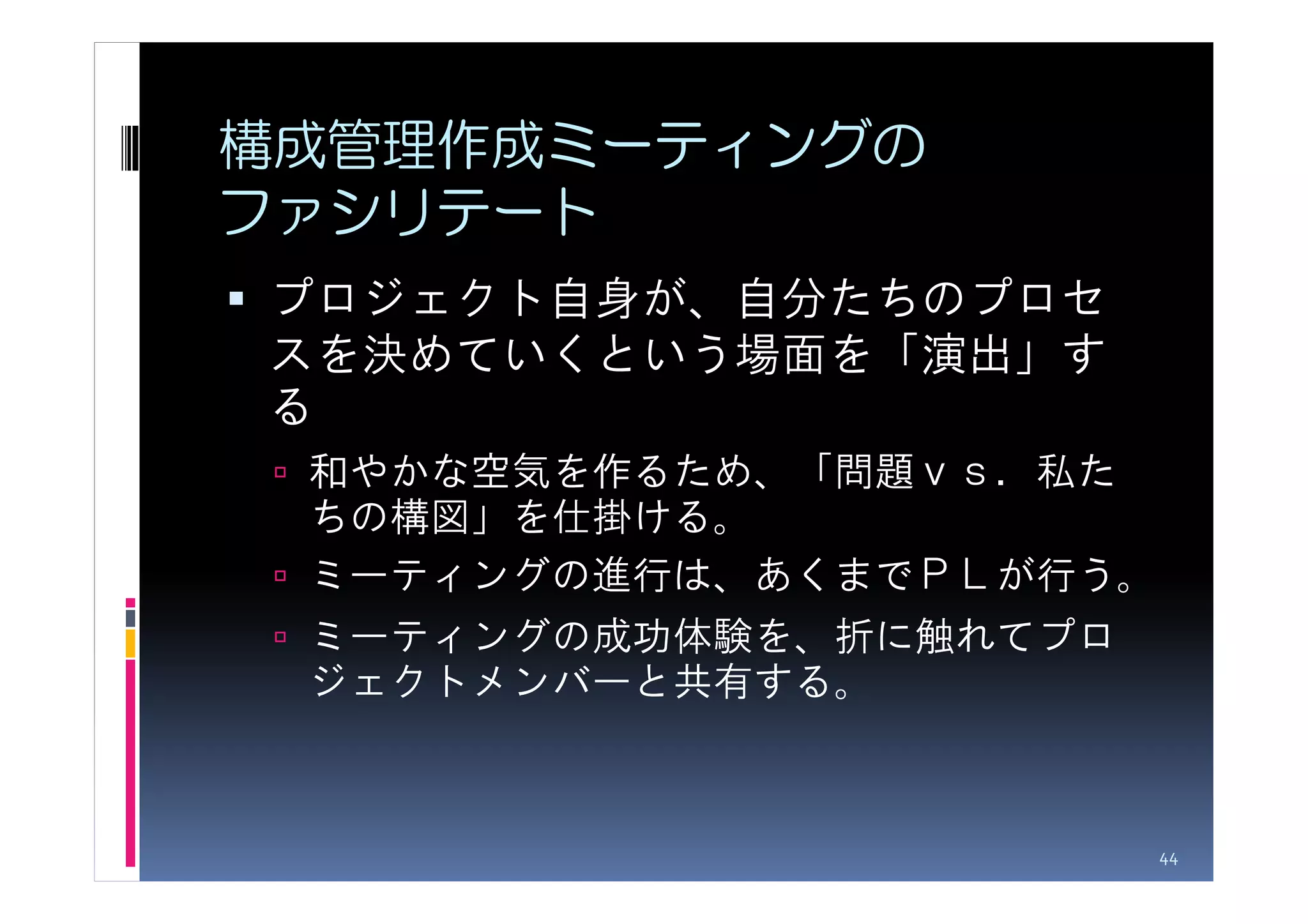 構成管理作成ミーティングの
ファシリテート
プロジェクト自身が、自分たちのプロセ
スを決めていくという場面を「演出」す
る
 和やかな空気を作るため、「問題ｖｓ．私た
 ちの構図」を仕掛ける。
 ミーティングの進行は、あくまでＰＬが行う。
 ミーティングの成功体験を、折に触れてプロ
 ジェクトメンバーと共有する。



                         44
 